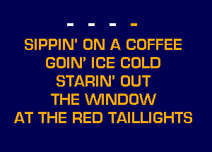 SIPPIN' ON A COFFEE
GOIN' ICE COLD
STARIN' OUT
THE WINDOW
AT THE RED TAILLIGHTS