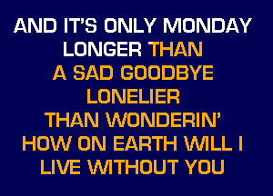 AND ITS ONLY MONDAY
LONGER THAN
A SAD GOODBYE
LONELIER
THAN WONDERIM
HOW ON EARTH WILL I
LIVE WITHOUT YOU