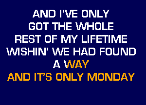 AND I'VE ONLY
GOT THE WHOLE
REST OF MY LIFETIME
VVISHIN' WE HAD FOUND
A WAY
AND ITS ONLY MONDAY