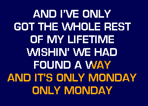 AND I'VE ONLY
GOT THE WHOLE REST
OF MY LIFETIME
VVISHIN' WE HAD
FOUND A WAY
AND ITS ONLY MONDAY
ONLY MONDAY