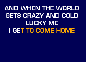 AND WHEN THE WORLD
GETS CRAZY AND COLD
LUCKY ME
I GET TO COME HOME