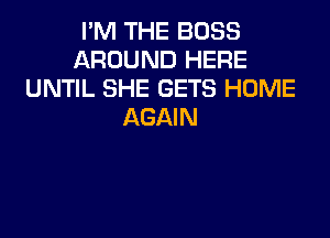 I'M THE BOSS
AROUND HERE
UNTIL SHE GETS HOME
AGAIN