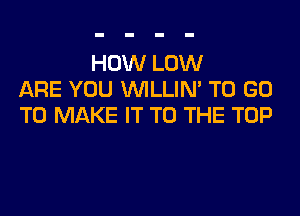 HOW LOW
ARE YOU VVILLIN' TO GO
TO MAKE IT TO THE TOP