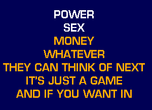 POWER
SEX
MONEY
WHATEVER
THEY CAN THINK OF NEXT
ITS JUST A GAME
AND IF YOU WANT IN