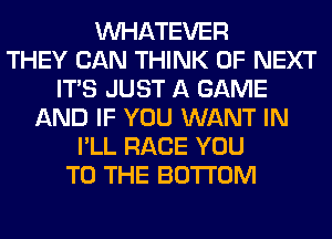 WHATEVER
THEY CAN THINK OF NEXT
ITS JUST A GAME
AND IF YOU WANT IN
I'LL RACE YOU
TO THE BOTTOM