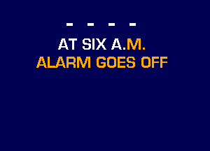 AT SIX AM.
ALARM GOES OFF