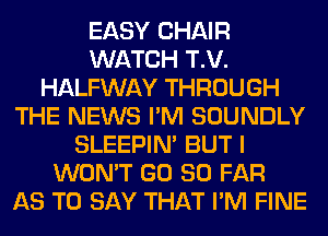 EASY CHAIR
WATCH T.V.
HALFWAY THROUGH
THE NEWS I'M SOUNDLY
SLEEPIM BUT I
WON'T GD SO FAR
AS TO SAY THAT I'M FINE