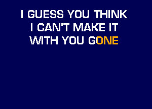 I GUESS YOU THINK
I CAN'T MAKE IT
WTH YOU GONE