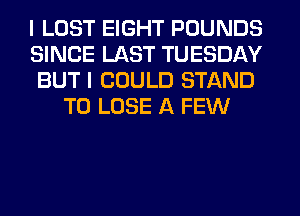 I LOST EIGHT POUNDS
SINCE LAST TUESDAY
BUT I COULD STAND
TO LOSE A FEW