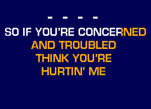 SO IF YOU'RE CONCERNED
AND TROUBLED
THINK YOU'RE
HURTIN' ME