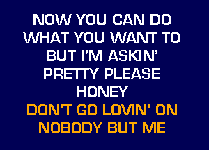 NOW YOU CAN DO
WHAT YOU WANT TO
BUT I'M ASKIN'
PRE'ITY PLEASE
HONEY
DON'T GO LOVIN' 0N
NOBODY BUT ME