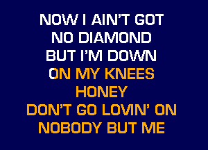 NOW I AIN'T GOT
N0 DIAMOND
BUT I'M DOWN
ON MY KNEES
HONEY
DON'T GO LOVIN' 0N
NOBODY BUT ME