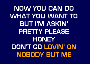 NOW YOU CAN DO
WHAT YOU WANT TO
BUT I'M ASKIN'
PRE'ITY PLEASE
HONEY
DON'T GO LOVIN' 0N
NOBODY BUT ME