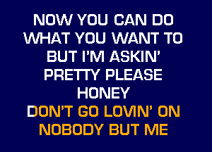 NOW YOU CAN DO
WHAT YOU WANT TO
BUT I'M ASKIN'
PRE'ITY PLEASE
HONEY
DON'T GO LOVIN' 0N
NOBODY BUT ME