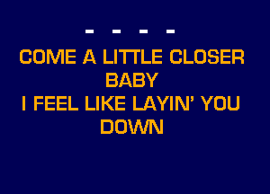 COME A LITTLE CLOSER
BABY

I FEEL LIKE LAYIN' YOU
DOWN