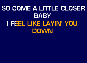 SO COME A LITTLE CLOSER
BABY
I FEEL LIKE LAYIN' YOU
DOWN