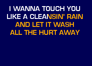 I WANNA TOUCH YOU
LIKE A CLEANSIN' RAIN
AND LET IT WASH
ALL THE HURT AWAY