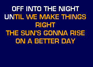 OFF INTO THE NIGHT
UNTIL WE MAKE THINGS
RIGHT
THE SUN'S GONNA RISE
ON A BETTER DAY