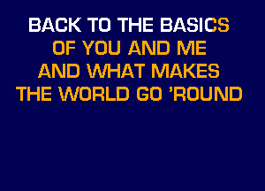 BACK TO THE BASICS
OF YOU AND ME
AND WHAT MAKES
THE WORLD GO 'ROUND