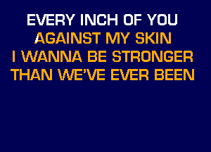 EVERY INCH OF YOU
AGAINST MY SKIN
I WANNA BE STRONGER
THAN WE'VE EVER BEEN