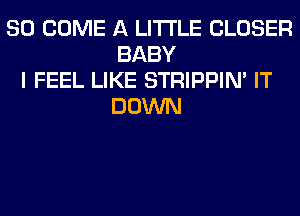 SO COME A LITTLE CLOSER
BABY
I FEEL LIKE STRIPPIN' IT
DOWN