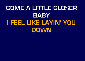 COME A LITTLE CLOSER
BABY

I FEEL LIKE LAYIN' YOU
DOWN