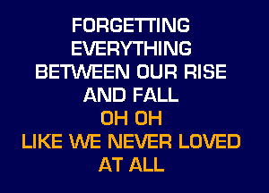 FORGETI'ING
EVERYTHING
BETWEEN OUR RISE
AND FALL
0H 0H
LIKE WE NEVER LOVED
AT ALL