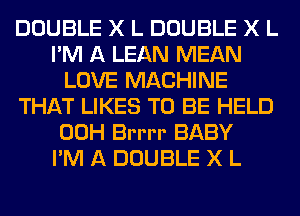 DOUBLE X L DOUBLE X L
I'M A LEAN MEAN
LOVE MACHINE
THAT LIKES TO BE HELD
00H Brrrr BABY
I'M A DOUBLE X L