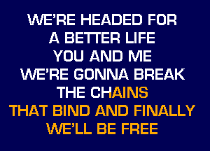 WERE HEADED FOR
A BETTER LIFE
YOU AND ME
WERE GONNA BREAK
THE CHAINS
THAT BIND AND FINALLY
WE'LL BE FREE