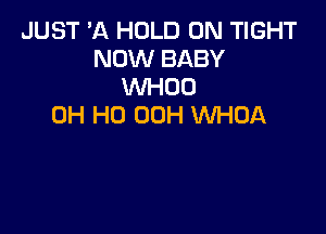 JUST 'A HOLD 0N TIGHT
NOW BABY
WHOO
OH HO 00H WHDA
