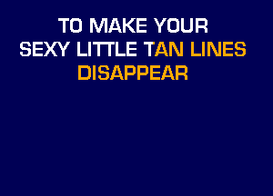 TO MAKE YOUR
SEXY LITTLE TAN LINES
DISAPPEAR