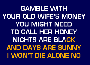 GAMBLE WITH
YOUR OLD VVIFES MONEY
YOU MIGHT NEED
TO CALL HER HONEY
NIGHTS ARE BLACK
AND DAYS ARE SUNNY
I WON'T DIE ALONE N0