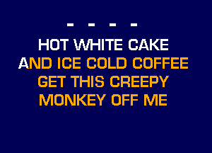 HOT WHITE CAKE
AND ICE COLD COFFEE
GET THIS CREEPY
MONKEY OFF ME