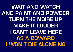 WAIT AND WATCH
AND PAINT AND POWDER
TURN THE NOISE UP
MAKE IT LOUDER
I CAN'T LEAVE HERE
AS A COWARD
I WON'T DIE ALONE N0
