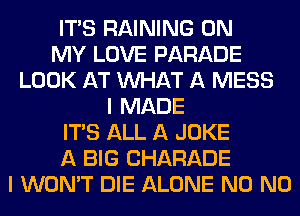 ITAS RAINING ON
MY LOVE PARADE
LOOK AT WHAT A MESS
I MADE
ITS ALL A JOKE
A BIG CHARADE
I WON'T DIE ALONE N0 N0