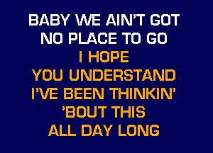 BABY WE AIN'T GOT
N0 PLACE TO GO
I HOPE
YOU UNDERSTAND
I'VE BEEN THINKIN'
'BOUT THIS
ALL DAY LONG