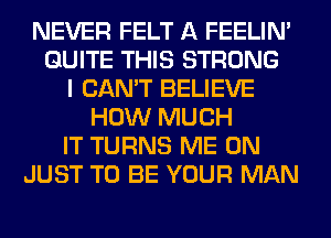 NEVER FELT A FEELIM
QUITE THIS STRONG
I CAN'T BELIEVE
HOW MUCH
IT TURNS ME ON
JUST TO BE YOUR MAN