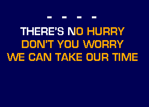 THERE'S N0 HURRY
DON'T YOU WORRY
WE CAN TAKE OUR TIME