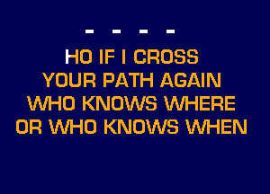 H0 IF I CROSS
YOUR PATH AGAIN
WHO KNOWS WHERE
0R WHO KNOWS WHEN