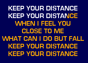 KEEP YOUR DISTANCE
KEEP YOUR DISTANCE
WHEN I FEEL YOU
CLOSE TO ME
WHAT CAN I DO BUT FALL
KEEP YOUR DISTANCE
KEEP YOUR DISTANCE