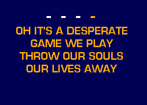 0H ITS A DESPERATE
GAME WE PLAY
THROW OUR SOULS
OUR LIVES AWAY