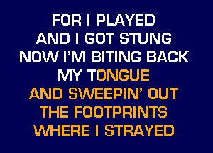 FOR I PLAYED
AND I GOT STUNG
NOW I'M BITING BACK
MY TONGUE
AND SWEEPIN' OUT
THE FOOTPRINTS
INHERE I STRAYED