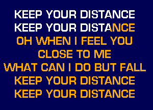 KEEP YOUR DISTANCE
KEEP YOUR DISTANCE
0H WHEN I FEEL YOU
CLOSE TO ME
WHAT CAN I DO BUT FALL
KEEP YOUR DISTANCE
KEEP YOUR DISTANCE