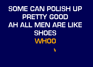SOME CAN POLISH UP
PRETTY GOOD
AH ALL MEN ARE LIKE
SHOES
VVHOO

h