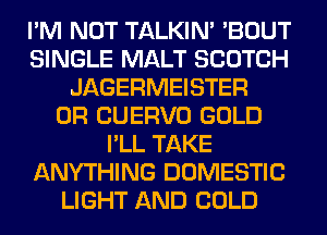 I'M NOT TALKIN' 'BOUT
SINGLE MALT SCOTCH
JAGERMEISTER
0R CUERVO GOLD
I'LL TAKE
ANYTHING DOMESTIC
LIGHT AND COLD