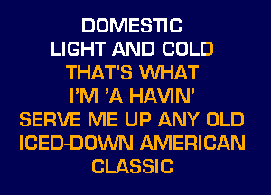 DOMESTIC
LIGHT AND COLD
THATS WHAT
I'M 'A HAVIN'
SERVE ME UP ANY OLD
lCED-DOWN AMERICAN
CLASSIC
