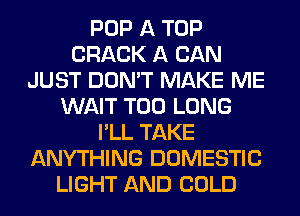 POP A TOP
CRACK A CAN
JUST DON'T MAKE ME
WAIT T00 LONG
I'LL TAKE
ANYTHING DOMESTIC
LIGHT AND COLD