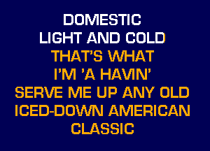 DOMESTIC
LIGHT AND COLD
THATS WHAT
I'M 'A HAVIN'
SERVE ME UP ANY OLD
lCED-DOWN AMERICAN
CLASSIC