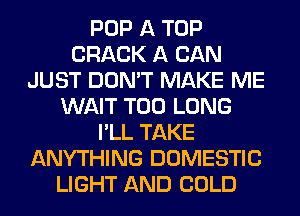 POP A TOP
CRACK A CAN
JUST DON'T MAKE ME
WAIT T00 LONG
I'LL TAKE
ANYTHING DOMESTIC
LIGHT AND COLD