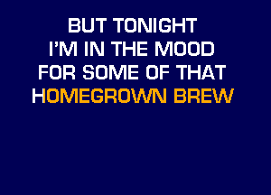 BUT TONIGHT
I'M IN THE MOOD
FOR SOME OF THAT
HOMEGROWN BREW